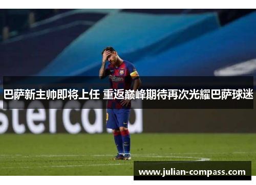巴萨新主帅即将上任 重返巅峰期待再次光耀巴萨球迷