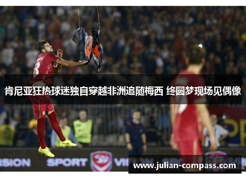 肯尼亚狂热球迷独自穿越非洲追随梅西 终圆梦现场见偶像